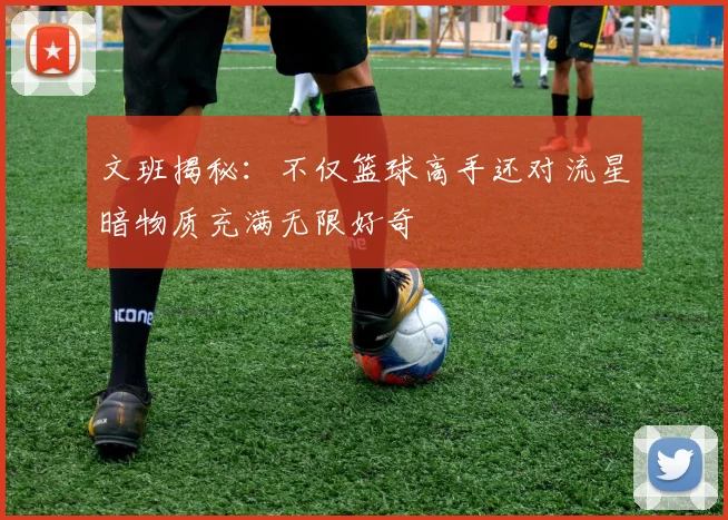 文班揭秘：不仅篮球高手还对流星暗物质充满无限好奇