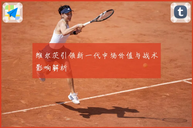 维尔茨引领新一代中场价值与战术影响解析