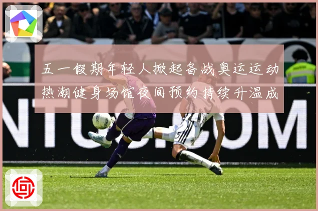 五一假期年轻人掀起备战奥运运动热潮健身场馆夜间预约持续升温成长观察