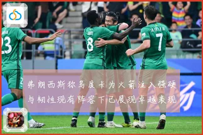 弗朗西斯称乌度卡为火箭注入强硬与韧性现有阵容下已展现卓越表现赛场复盘