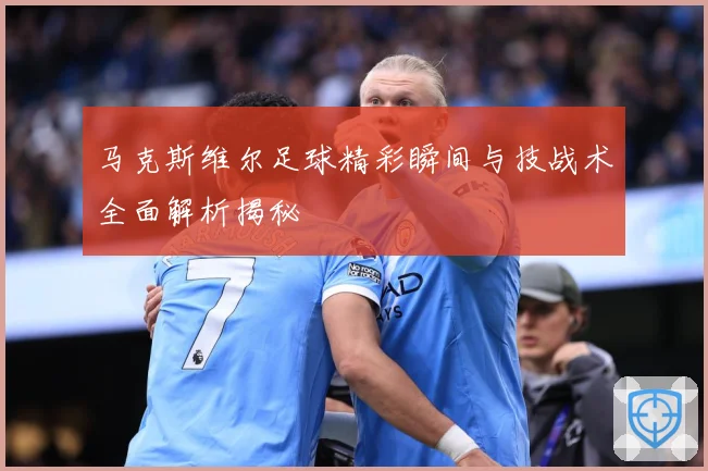 马克斯维尔足球精彩瞬间与技战术全面解析揭秘