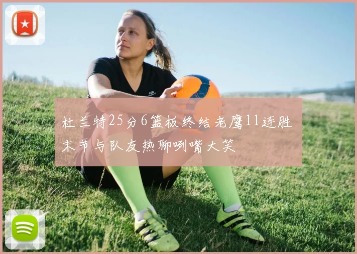 杜兰特25分6篮板终结老鹰11连胜 末节与队友热聊咧嘴大笑