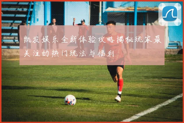 凯发娱乐全新体验攻略揭秘玩家最关注的热门玩法与福利