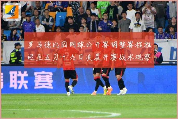 罗马德比因网球公开赛调整赛程推迟至五月十九日凌晨开赛战术观察