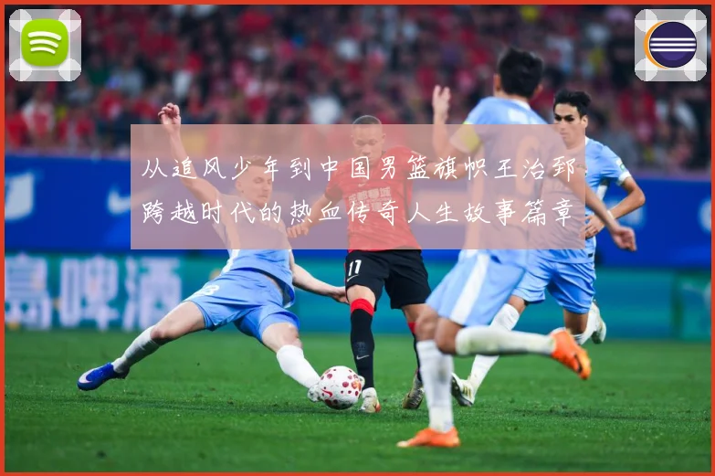 从追风少年到中国男篮旗帜王治郅跨越时代的热血传奇人生故事篇章解析