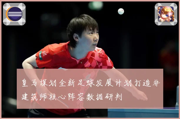 皇马谋划全新足球发展计划打造非建筑师核心阵容数据研判