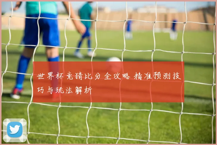 世界杯竞猜比分全攻略 精准预测技巧与玩法解析