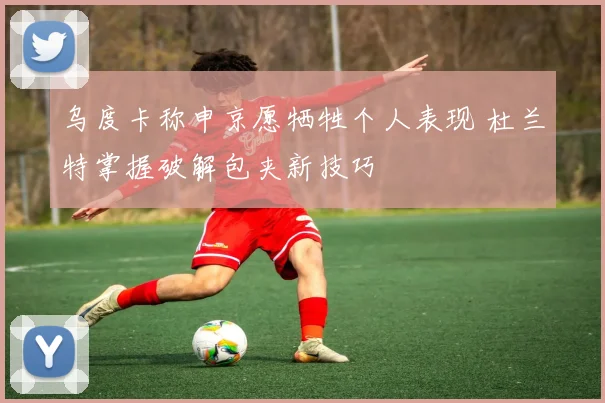 乌度卡称申京愿牺牲个人表现 杜兰特掌握破解包夹新技巧