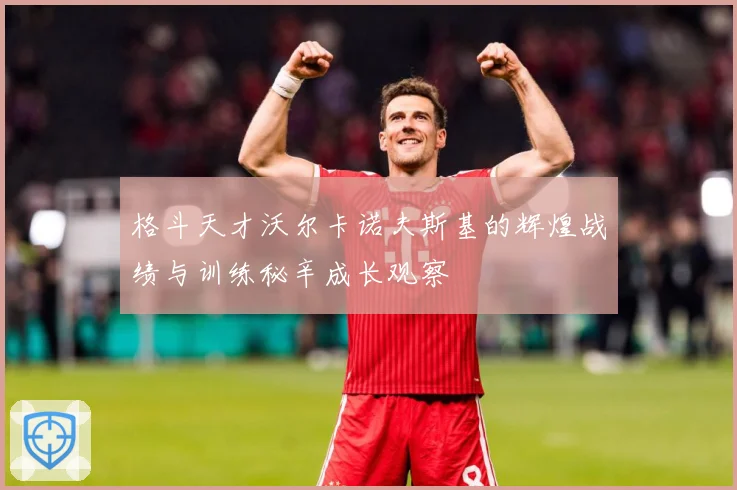 格斗天才沃尔卡诺夫斯基的辉煌战绩与训练秘辛成长观察