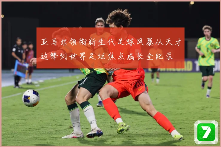 亚马尔领衔新生代足球风暴从天才边锋到世界足坛焦点成长全纪录