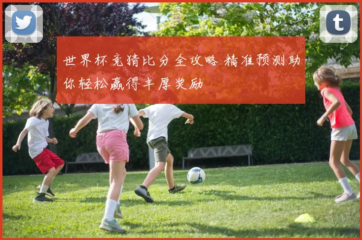 世界杯竞猜比分全攻略 精准预测助你轻松赢得丰厚奖励