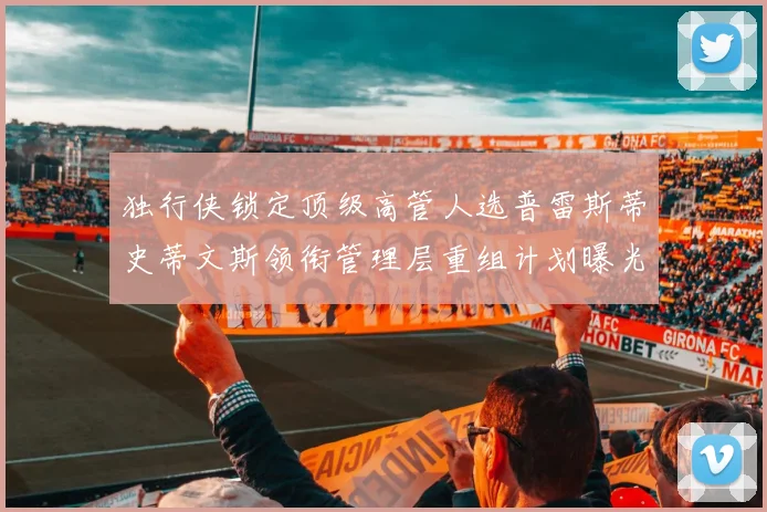 独行侠锁定顶级高管人选普雷斯蒂史蒂文斯领衔管理层重组计划曝光