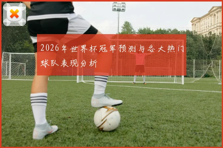 2026年世界杯冠军预测与各大热门球队表现分析