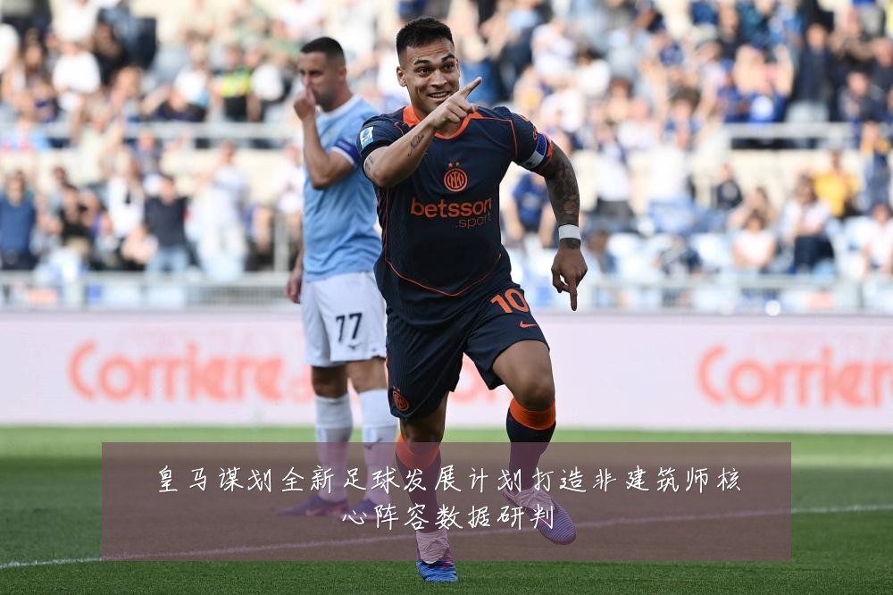 皇马谋划全新足球发展计划打造非建筑师核心阵容数据研判